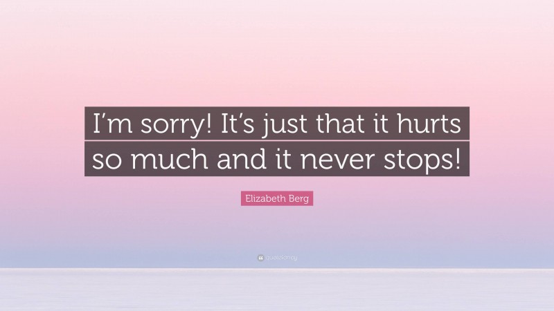 Elizabeth Berg Quote: “I’m sorry! It’s just that it hurts so much and it never stops!”