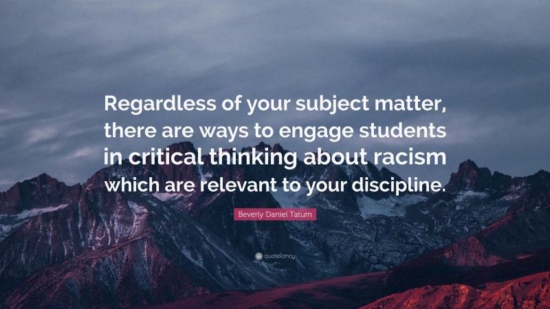 Beverly Daniel Tatum Quote: “Regardless of your subject matter, there are ways to engage students in critical thinking about racism which are relevant to your discipline.”