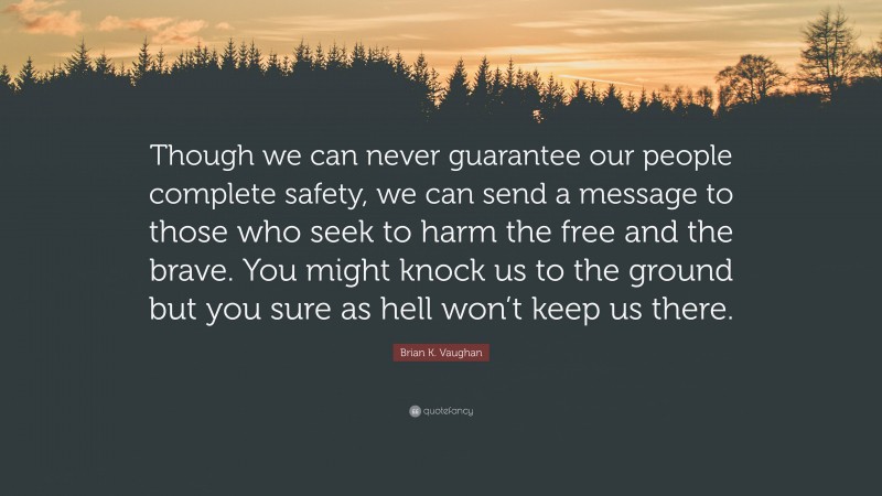 Brian K. Vaughan Quote: “Though we can never guarantee our people complete safety, we can send a message to those who seek to harm the free and the brave. You might knock us to the ground but you sure as hell won’t keep us there.”