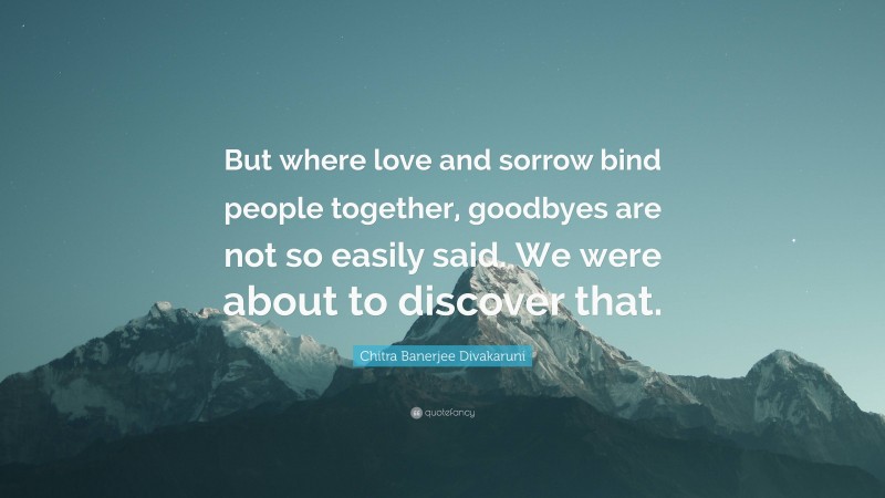 Chitra Banerjee Divakaruni Quote: “But where love and sorrow bind people together, goodbyes are not so easily said. We were about to discover that.”