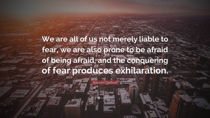 Malcolm Gladwell Quote: “We are all of us not merely liable to fear, we are also prone to be afraid of being afraid, and the conquering of fear produces exhilaration.”