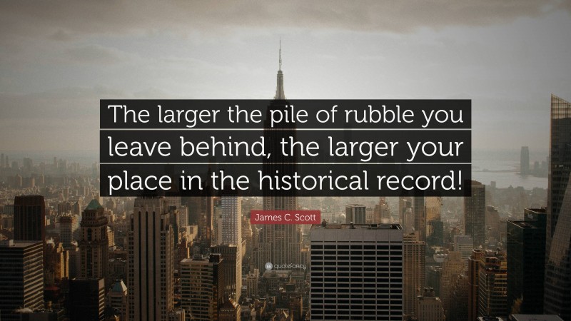 James C. Scott Quote: “The larger the pile of rubble you leave behind, the larger your place in the historical record!”