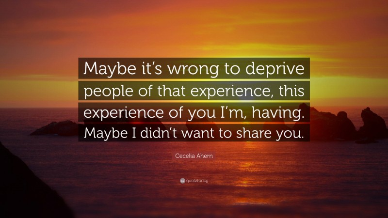 Cecelia Ahern Quote: “Maybe it’s wrong to deprive people of that experience, this experience of you I’m, having. Maybe I didn’t want to share you.”