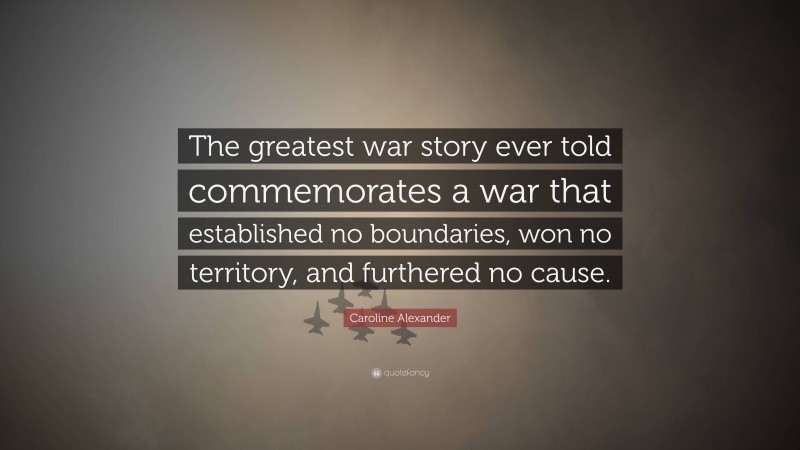 Caroline Alexander Quote: “The greatest war story ever told commemorates a war that established no boundaries, won no territory, and furthered no cause.”