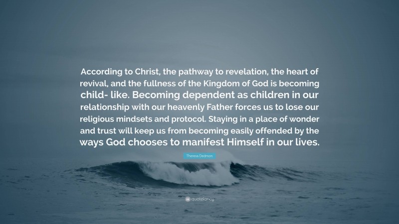 Theresa Dedmon Quote: “According to Christ, the pathway to revelation, the heart of revival, and the fullness of the Kingdom of God is becoming child- like. Becoming dependent as children in our relationship with our heavenly Father forces us to lose our religious mindsets and protocol. Staying in a place of wonder and trust will keep us from becoming easily offended by the ways God chooses to manifest Himself in our lives.”