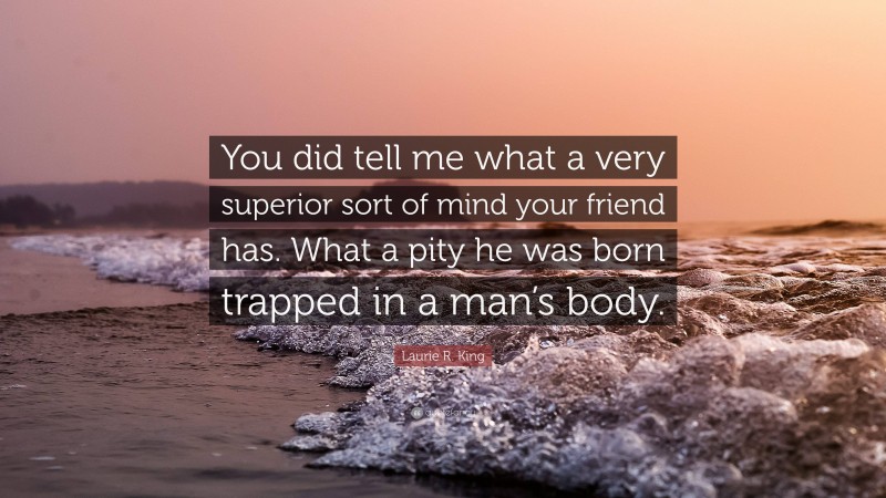 Laurie R. King Quote: “You did tell me what a very superior sort of mind your friend has. What a pity he was born trapped in a man’s body.”