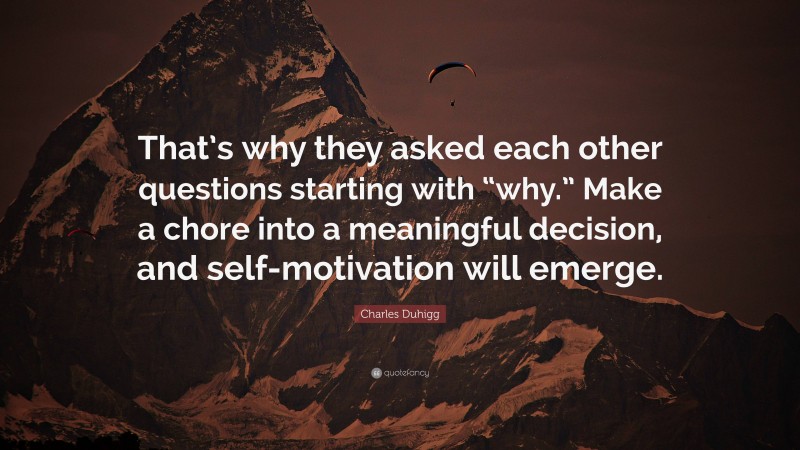 Charles Duhigg Quote: “That’s why they asked each other questions starting with “why.” Make a chore into a meaningful decision, and self-motivation will emerge.”