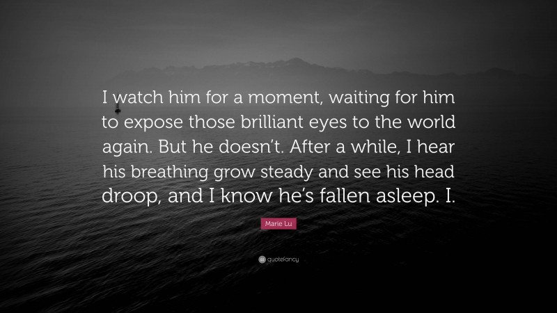 Marie Lu Quote: “I watch him for a moment, waiting for him to expose those brilliant eyes to the world again. But he doesn’t. After a while, I hear his breathing grow steady and see his head droop, and I know he’s fallen asleep. I.”