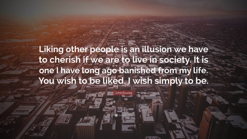 John Fowles Quote: “Liking other people is an illusion we have to cherish if we are to live in society. It is one I have long ago banished from my life. You wish to be liked. I wish simply to be.”