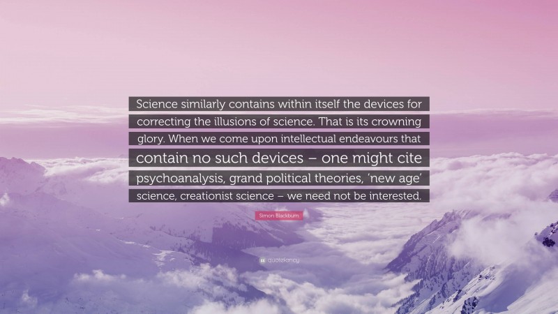 Simon Blackburn Quote: “Science similarly contains within itself the devices for correcting the illusions of science. That is its crowning glory. When we come upon intellectual endeavours that contain no such devices – one might cite psychoanalysis, grand political theories, ‘new age’ science, creationist science – we need not be interested.”