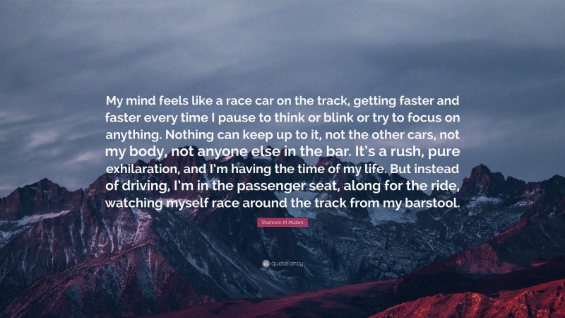 Shannon M Mullen Quote: “My mind feels like a race car on the track, getting faster and faster every time I pause to think or blink or try to focus on anything. Nothing can keep up to it, not the other cars, not my body, not anyone else in the bar. It’s a rush, pure exhilaration, and I’m having the time of my life. But instead of driving, I’m in the passenger seat, along for the ride, watching myself race around the track from my barstool.”