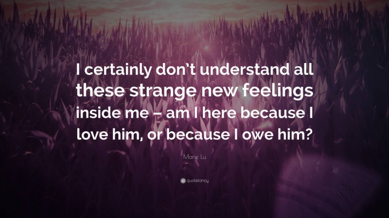 Marie Lu Quote: “I certainly don’t understand all these strange new feelings inside me – am I here because I love him, or because I owe him?”