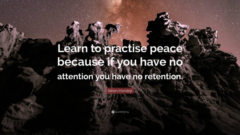 Kevin Horsley Quote: “Learn to practise peace because if you have no attention you have no retention.”