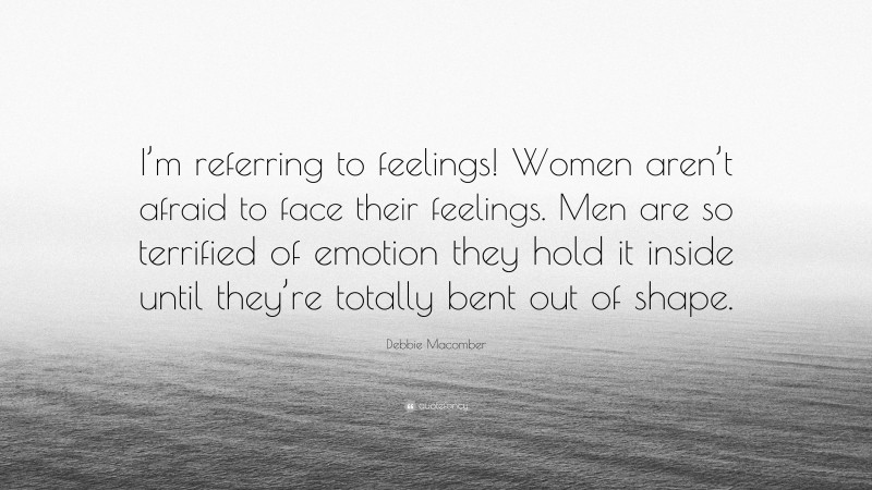 Debbie Macomber Quote: “I’m referring to feelings! Women aren’t afraid to face their feelings. Men are so terrified of emotion they hold it inside until they’re totally bent out of shape.”