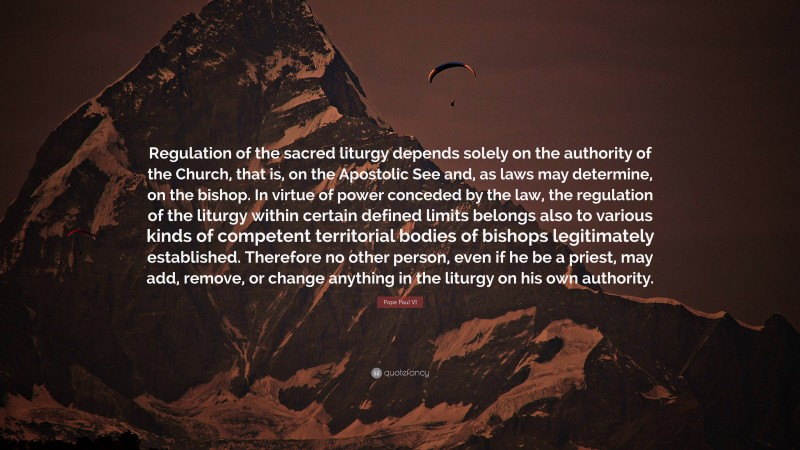 Pope Paul VI Quote: “Regulation of the sacred liturgy depends solely on the authority of the Church, that is, on the Apostolic See and, as laws may determine, on the bishop. In virtue of power conceded by the law, the regulation of the liturgy within certain defined limits belongs also to various kinds of competent territorial bodies of bishops legitimately established. Therefore no other person, even if he be a priest, may add, remove, or change anything in the liturgy on his own authority.”