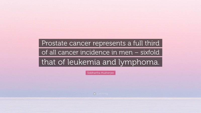 Siddhartha Mukherjee Quote: “Prostate cancer represents a full third of all cancer incidence in men – sixfold that of leukemia and lymphoma.”