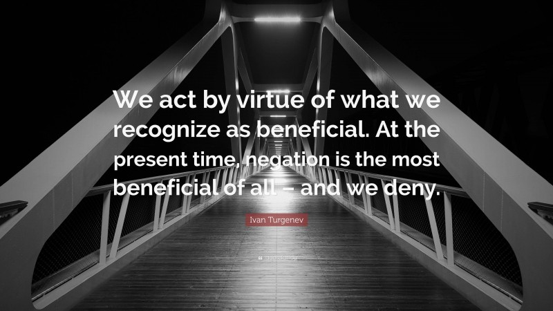 Ivan Turgenev Quote: “We act by virtue of what we recognize as beneficial. At the present time, negation is the most beneficial of all – and we deny.”