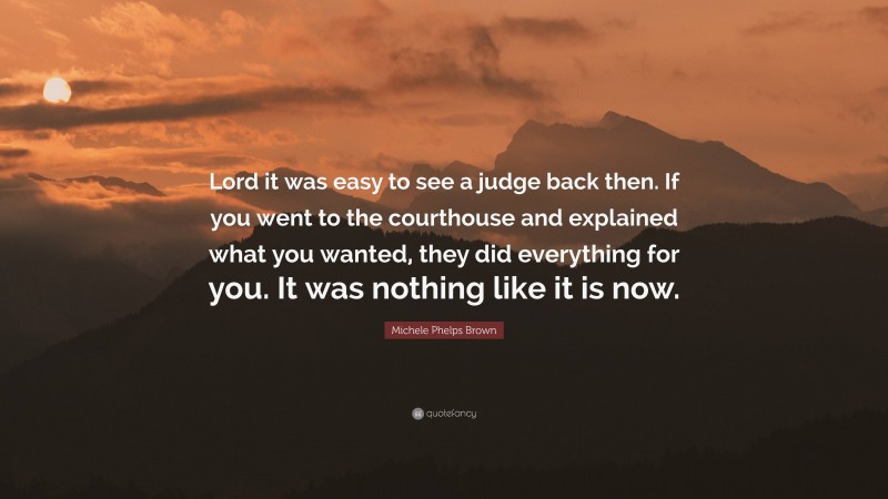 Michele Phelps Brown Quote: “Lord it was easy to see a judge back then. If you went to the courthouse and explained what you wanted, they did everything for you. It was nothing like it is now.”