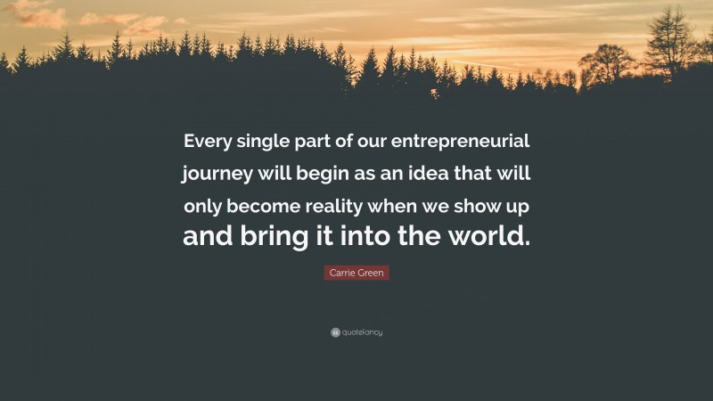 Carrie Green Quote: “Every single part of our entrepreneurial journey will begin as an idea that will only become reality when we show up and bring it into the world.”
