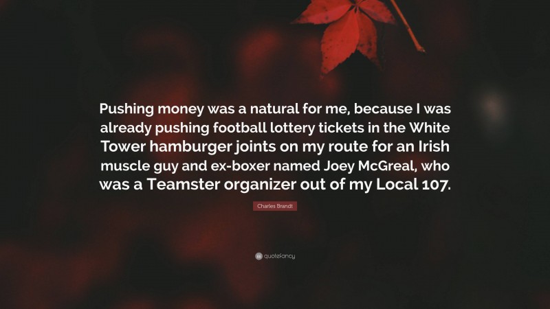 Charles Brandt Quote: “Pushing money was a natural for me, because I was already pushing football lottery tickets in the White Tower hamburger joints on my route for an Irish muscle guy and ex-boxer named Joey McGreal, who was a Teamster organizer out of my Local 107.”