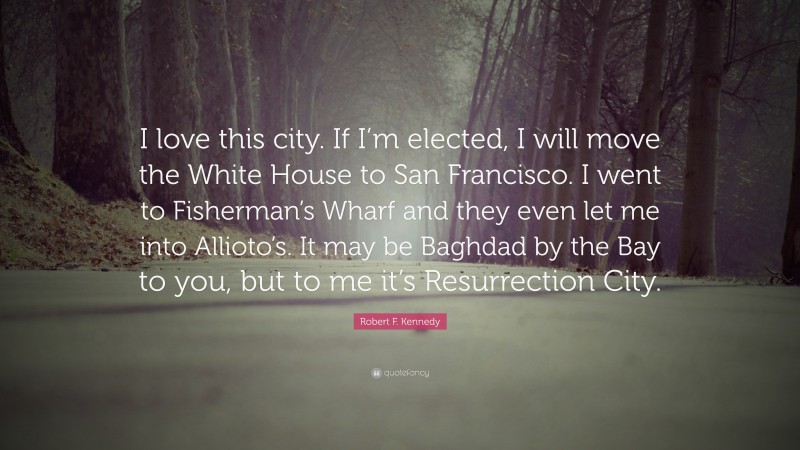 Robert F. Kennedy Quote: “I love this city. If I’m elected, I will move the White House to San Francisco. I went to Fisherman’s Wharf and they even let me into Allioto’s. It may be Baghdad by the Bay to you, but to me it’s Resurrection City.”
