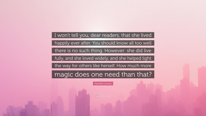 Sassafras Lowrey Quote: “I won’t tell you, dear readers, that she lived happily ever after. You should know all too well there is no such thing. However: she did live fully, and she loved widely, and she helped light the way for others like herself. How much more magic does one need than that?”