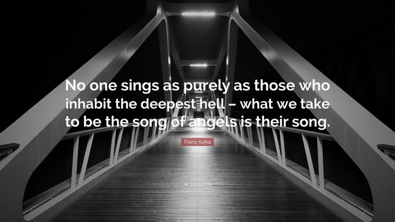 Franz Kafka Quote: “No one sings as purely as those who inhabit the deepest hell – what we take to be the song of angels is their song.”
