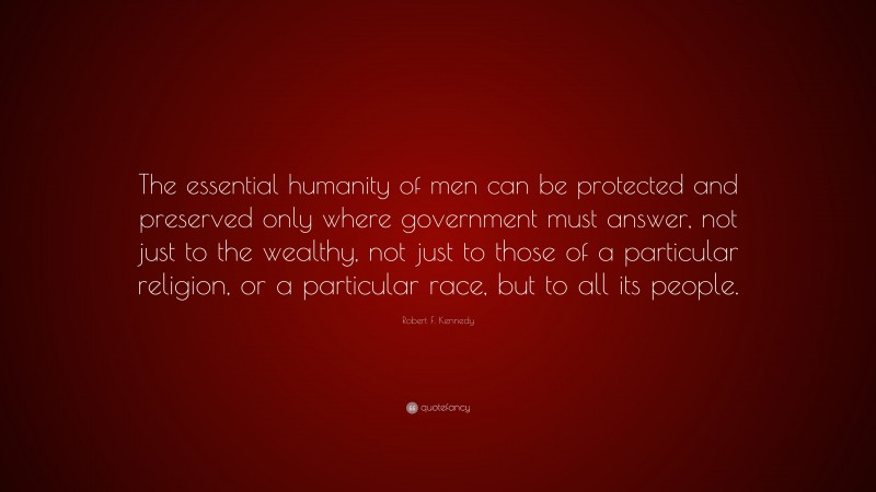 Robert F. Kennedy Quote: “The essential humanity of men can be protected and preserved only where government must answer, not just to the wealthy, not just to those of a particular religion, or a particular race, but to all its people.”