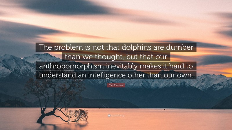 Carl Zimmer Quote: “The problem is not that dolphins are dumber than we thought, but that our anthropomorphism inevitably makes it hard to understand an intelligence other than our own.”