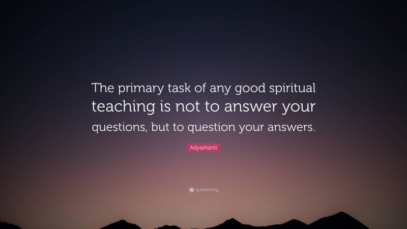 Adyashanti Quote: “The primary task of any good spiritual teaching is not to answer your questions, but to question your answers.”