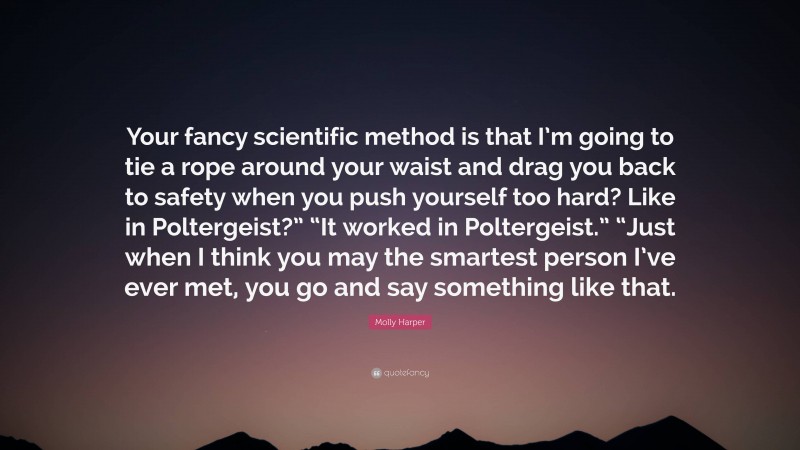 Molly Harper Quote: “Your fancy scientific method is that I’m going to tie a rope around your waist and drag you back to safety when you push yourself too hard? Like in Poltergeist?” “It worked in Poltergeist.” “Just when I think you may the smartest person I’ve ever met, you go and say something like that.”