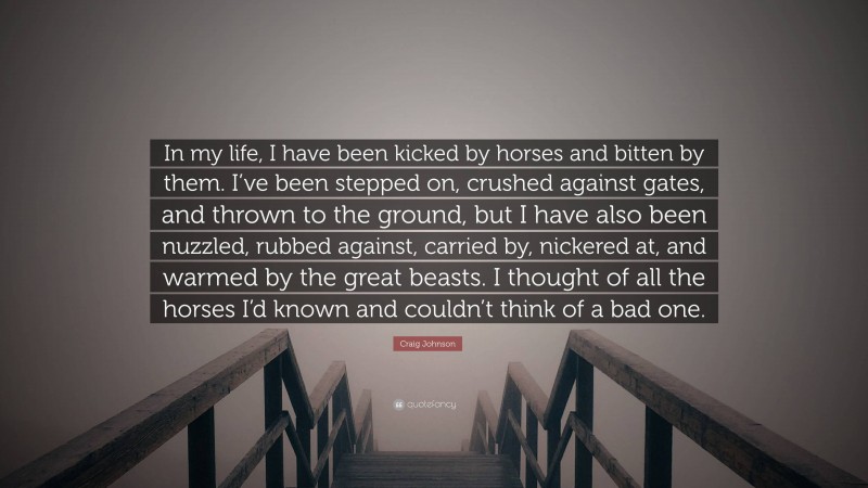 Craig Johnson Quote: “In my life, I have been kicked by horses and bitten by them. I’ve been stepped on, crushed against gates, and thrown to the ground, but I have also been nuzzled, rubbed against, carried by, nickered at, and warmed by the great beasts. I thought of all the horses I’d known and couldn’t think of a bad one.”
