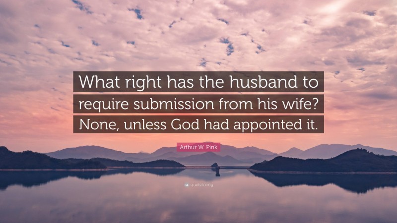 Arthur W. Pink Quote: “What right has the husband to require submission from his wife? None, unless God had appointed it.”