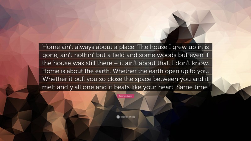 Jesmyn Ward Quote: “Home ain’t always about a place. The house I grew up in is gone, ain’t nothin’ but a field and some woods but even if the house was still there – it ain’t about that. I don’t know. Home is about the earth. Whether the earth open up to you. Whether it pull you so close the space between you and it melt and y’all one and it beats like your heart. Same time.”