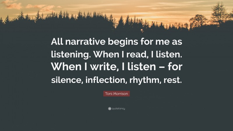 Toni Morrison Quote: “All narrative begins for me as listening. When I read, I listen. When I write, I listen – for silence, inflection, rhythm, rest.”