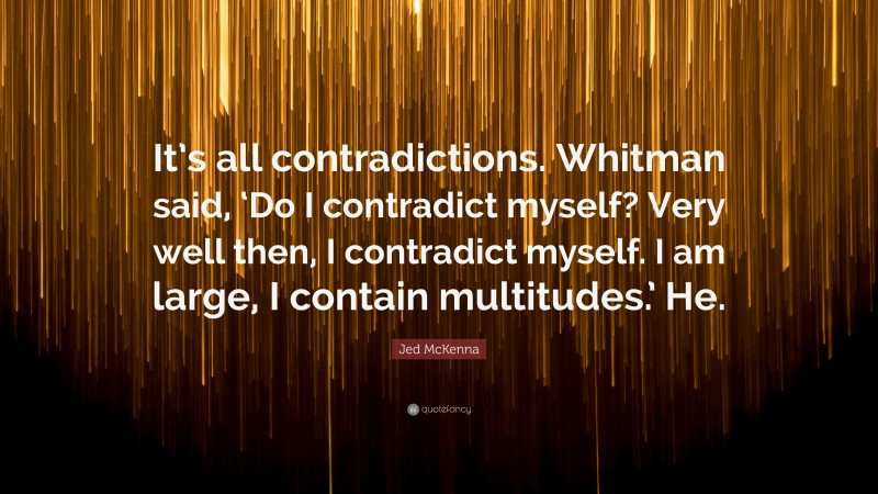 Jed McKenna Quote: “It’s all contradictions. Whitman said, ‘Do I contradict myself? Very well then, I contradict myself. I am large, I contain multitudes.’ He.”
