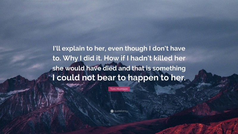 Toni Morrison Quote: “I’ll explain to her, even though I don’t have to. Why I did it. How if I hadn’t killed her she would have died and that is something I could not bear to happen to her.”