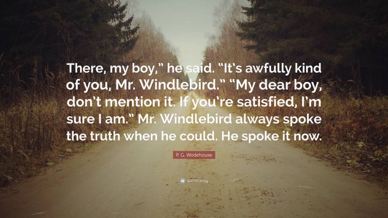 P. G. Wodehouse Quote: “There, my boy,” he said. “It’s awfully kind of you, Mr. Windlebird.” “My dear boy, don’t mention it. If you’re satisfied, I’m sure I am.” Mr. Windlebird always spoke the truth when he could. He spoke it now.”
