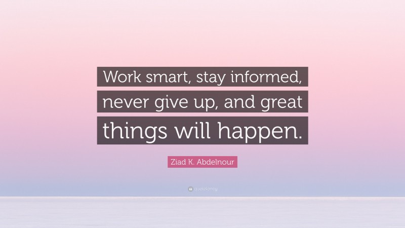 Ziad K. Abdelnour Quote: “Work smart, stay informed, never give up, and great things will happen.”