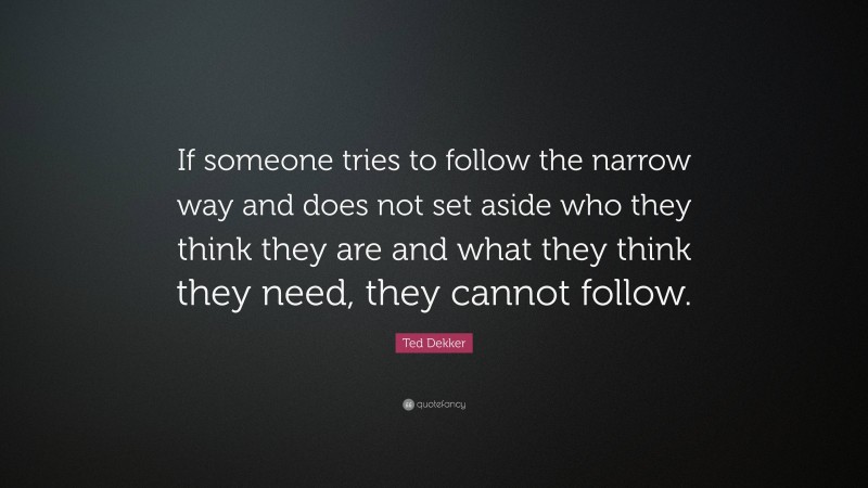 Ted Dekker Quote: “If someone tries to follow the narrow way and does not set aside who they think they are and what they think they need, they cannot follow.”