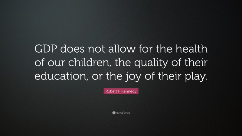 Robert F. Kennedy Quote: “GDP does not allow for the health of our children, the quality of their education, or the joy of their play.”