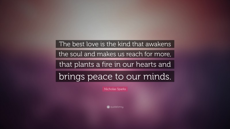 Nicholas Sparks Quote: “The best love is the kind that awakens the soul and makes us reach for more, that plants a fire in our hearts and brings peace to our minds. ”