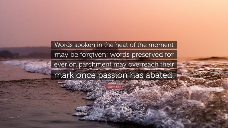 Susan Kay Quote: “Words spoken in the heat of the moment may be forgiven; words preserved for ever on parchment may overreach their mark once passion has abated.”