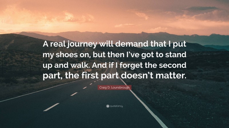 Craig D. Lounsbrough Quote: “A real journey will demand that I put my shoes on, but then I’ve got to stand up and walk. And if I forget the second part, the first part doesn’t matter.”