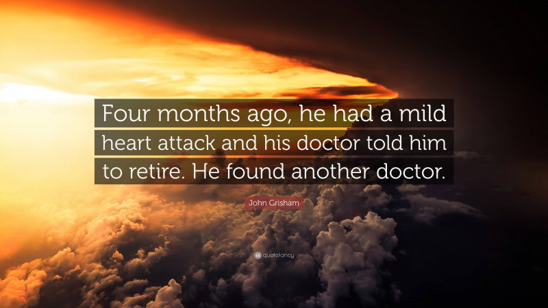 John Grisham Quote: “Four months ago, he had a mild heart attack and his doctor told him to retire. He found another doctor.”