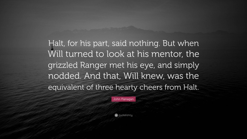 John Flanagan Quote: “Halt, for his part, said nothing. But when Will turned to look at his mentor, the grizzled Ranger met his eye, and simply nodded. And that, Will knew, was the equivalent of three hearty cheers from Halt.”