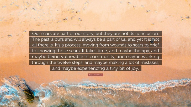 Nadia Bolz-Weber Quote: “Our scars are part of our story, but they are not its conclusion. The past is ours and will always be a part of us, and yet it is not all there is. It’s a process, moving from wounds to scars to grief to showing those scars. It takes time, and maybe therapy, and maybe being vulnerable in community, and maybe working through the twelve steps, and maybe making a lot of mistakes, and maybe experiencing a tiny bit of joy.”