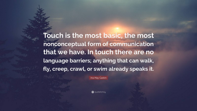 Ina May Gaskin Quote: “Touch is the most basic, the most nonconceptual form of communication that we have. In touch there are no language barriers; anything that can walk, fly, creep, crawl, or swim already speaks it.”