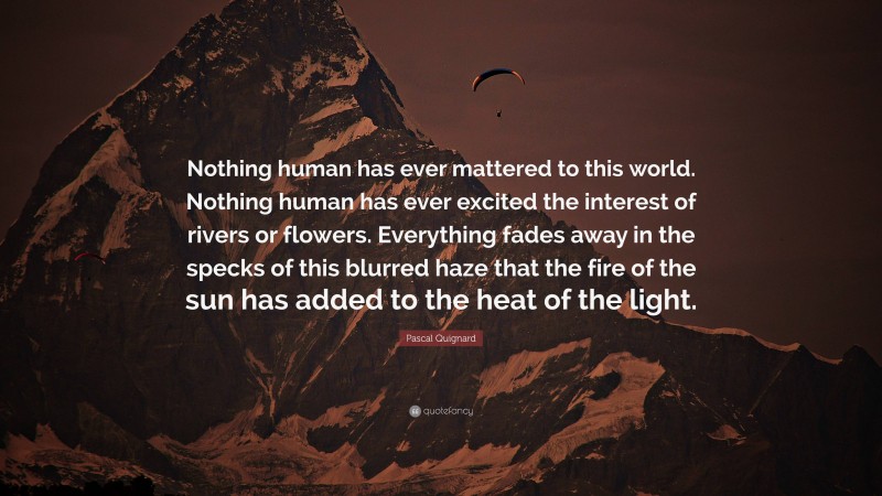 Pascal Quignard Quote: “Nothing human has ever mattered to this world. Nothing human has ever excited the interest of rivers or flowers. Everything fades away in the specks of this blurred haze that the fire of the sun has added to the heat of the light.”
