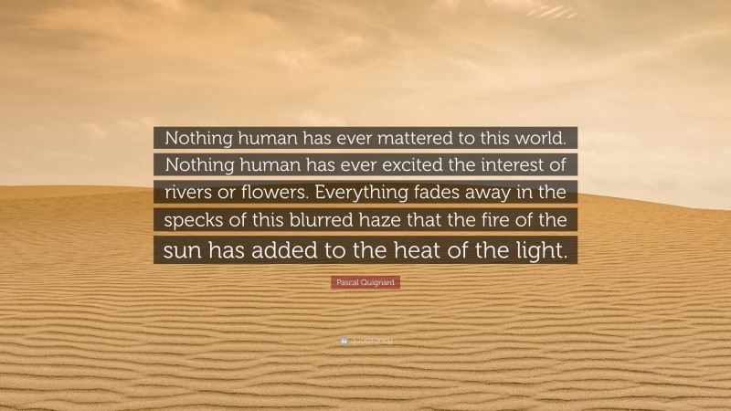 Pascal Quignard Quote: “Nothing human has ever mattered to this world. Nothing human has ever excited the interest of rivers or flowers. Everything fades away in the specks of this blurred haze that the fire of the sun has added to the heat of the light.”